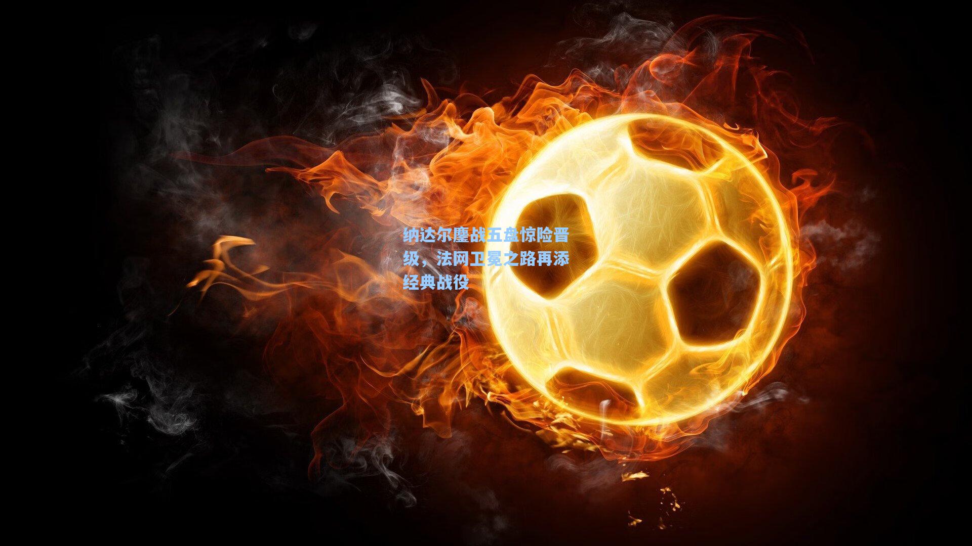 纳达尔鏖战五盘惊险晋级，法网卫冕之路再添经典战役